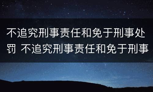 不追究刑事责任和免于刑事处罚 不追究刑事责任和免于刑事处罚的案件
