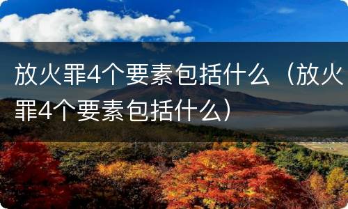 放火罪4个要素包括什么（放火罪4个要素包括什么）