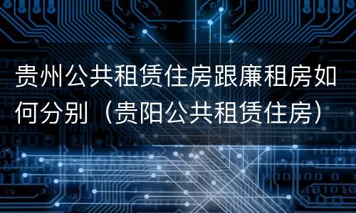 贵州公共租赁住房跟廉租房如何分别（贵阳公共租赁住房）