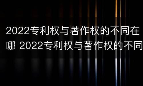 2022专利权与著作权的不同在哪 2022专利权与著作权的不同在哪查