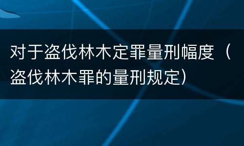 对于盗伐林木定罪量刑幅度（盗伐林木罪的量刑规定）