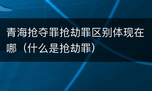 青海抢夺罪抢劫罪区别体现在哪（什么是抢劫罪）