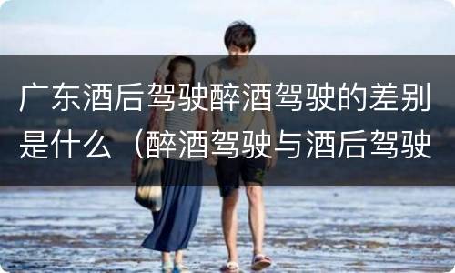 广东酒后驾驶醉酒驾驶的差别是什么（醉酒驾驶与酒后驾驶的区别）
