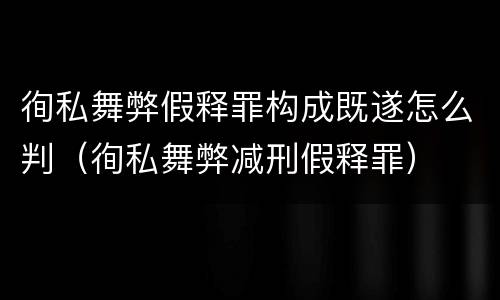徇私舞弊假释罪构成既遂怎么判（徇私舞弊减刑假释罪）