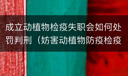 成立动植物检疫失职会如何处罚判刑（妨害动植物防疫检疫判刑）