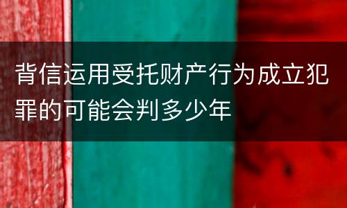 背信运用受托财产行为成立犯罪的可能会判多少年