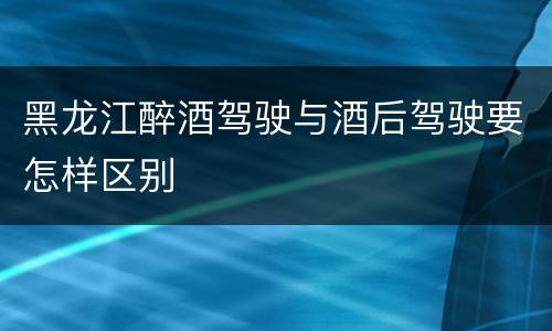 黑龙江醉酒驾驶与酒后驾驶要怎样区别