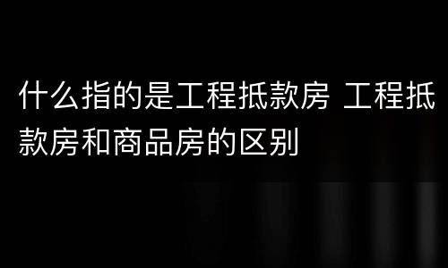 什么指的是工程抵款房 工程抵款房和商品房的区别