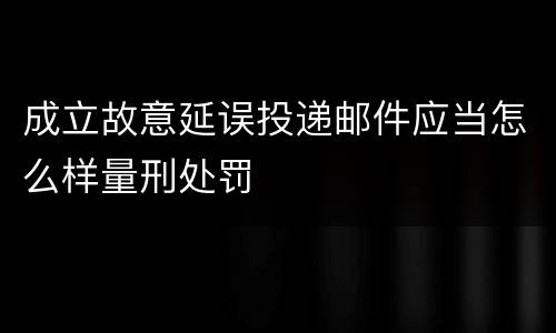 成立故意延误投递邮件应当怎么样量刑处罚
