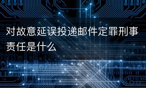 对故意延误投递邮件定罪刑事责任是什么