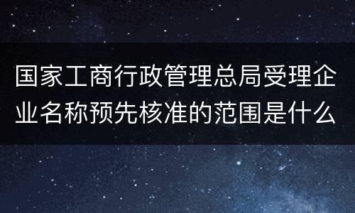 国家工商行政管理总局受理企业名称预先核准的范围是什么