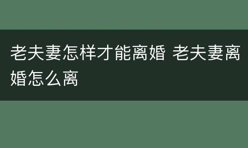 老夫妻怎样才能离婚 老夫妻离婚怎么离