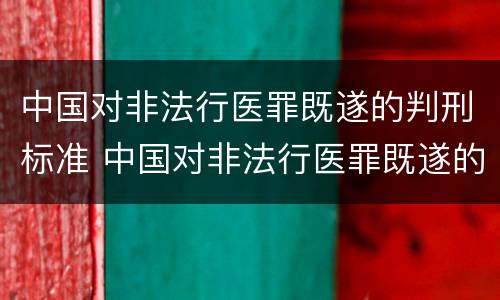 中国对非法行医罪既遂的判刑标准 中国对非法行医罪既遂的判刑标准最新
