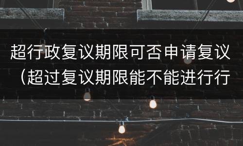 超行政复议期限可否申请复议（超过复议期限能不能进行行政复议）