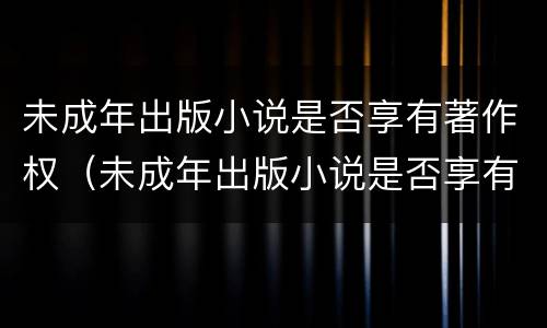 未成年出版小说是否享有著作权（未成年出版小说是否享有著作权的权利）