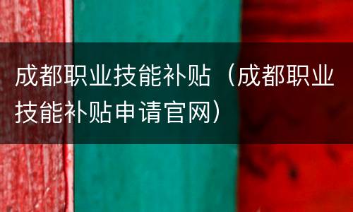 成都职业技能补贴（成都职业技能补贴申请官网）