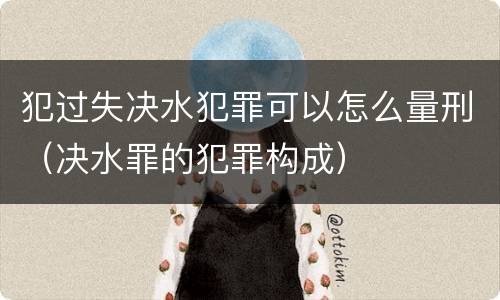 犯过失决水犯罪可以怎么量刑（决水罪的犯罪构成）