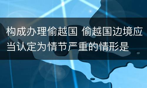 构成办理偷越国 偷越国边境应当认定为情节严重的情形是