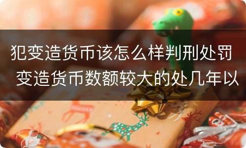 犯变造货币该怎么样判刑处罚 变造货币数额较大的处几年以下有期徒刑