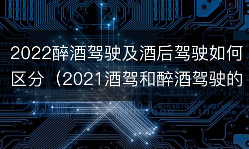 2022醉酒驾驶及酒后驾驶如何区分（2021酒驾和醉酒驾驶的标准）
