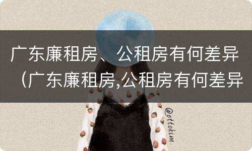 广东廉租房、公租房有何差异（广东廉租房,公租房有何差异吗）