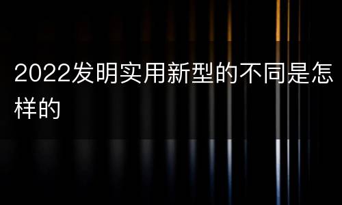 2022发明实用新型的不同是怎样的