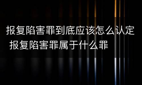 报复陷害罪到底应该怎么认定 报复陷害罪属于什么罪