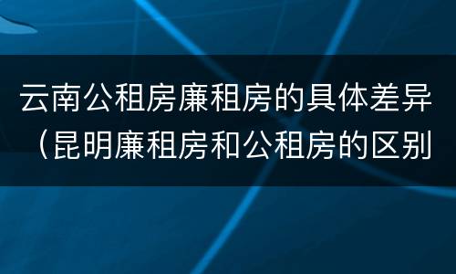 云南公租房廉租房的具体差异（昆明廉租房和公租房的区别）