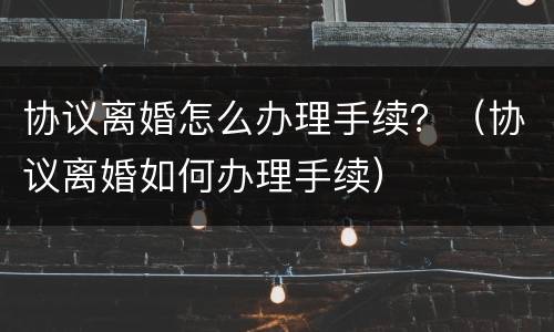 协议离婚怎么办理手续？（协议离婚如何办理手续）