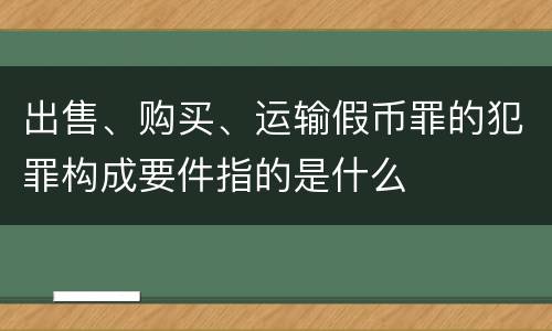 出售、购买、运输假币罪的犯罪构成要件指的是什么