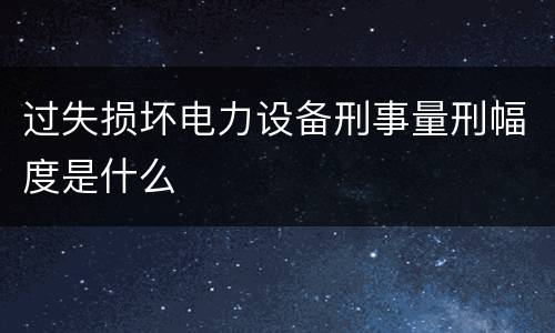过失损坏电力设备刑事量刑幅度是什么