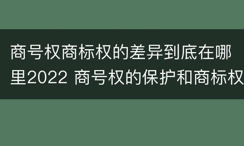 商号权商标权的差异到底在哪里2022 商号权的保护和商标权的保护一样是全国性范围的