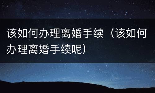 该如何办理离婚手续（该如何办理离婚手续呢）