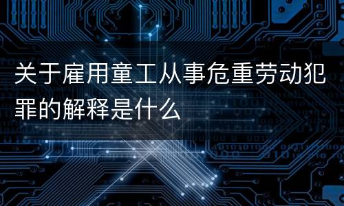关于雇用童工从事危重劳动犯罪的解释是什么