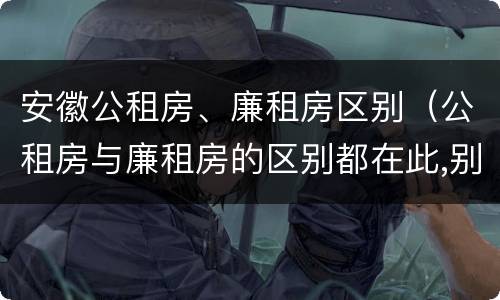 安徽公租房、廉租房区别(公租房与廉租房的区别都在此,别再搞错了!)