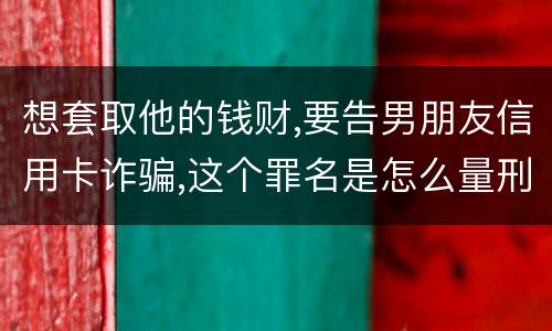 想套取他的钱财,要告男朋友信用卡诈骗,这个罪名是怎么量刑的啊