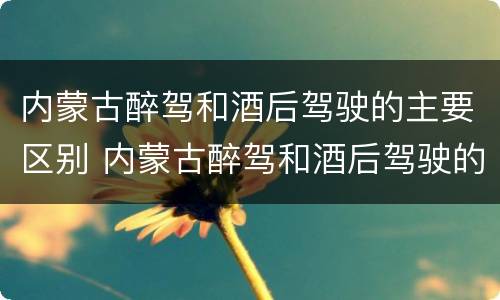 内蒙古醉驾和酒后驾驶的主要区别 内蒙古醉驾和酒后驾驶的主要区别在哪