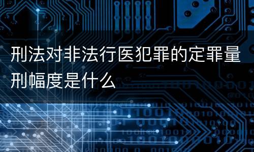 刑法对非法行医犯罪的定罪量刑幅度是什么