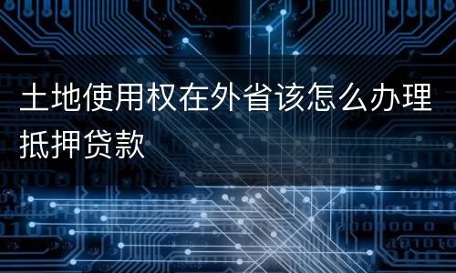 土地使用权在外省该怎么办理抵押贷款