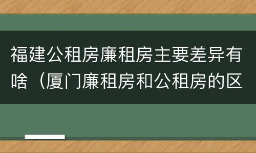 福建公租房廉租房主要差异有啥（厦门廉租房和公租房的区别）