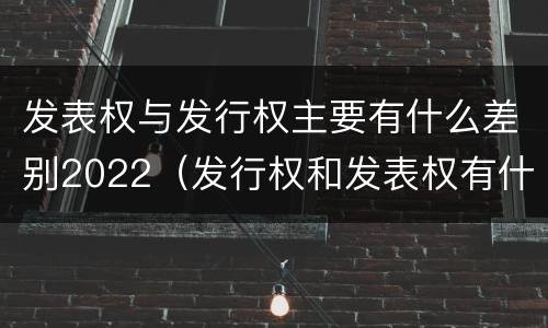 发表权与发行权主要有什么差别2022（发行权和发表权有什么区别）