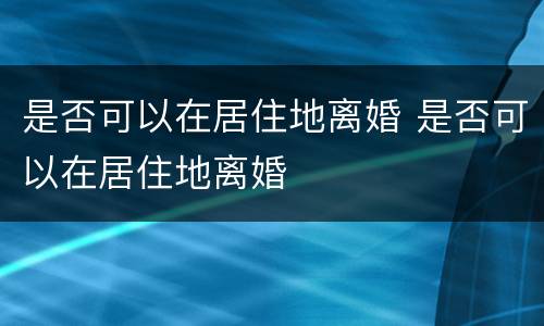 是否可以在居住地离婚 是否可以在居住地离婚