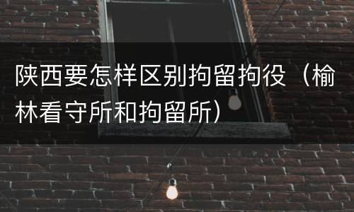 陕西要怎样区别拘留拘役（榆林看守所和拘留所）