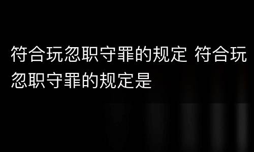 符合玩忽职守罪的规定 符合玩忽职守罪的规定是