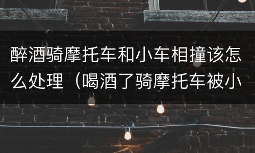 醉酒骑摩托车和小车相撞该怎么处理（喝酒了骑摩托车被小车撞了怎么办）