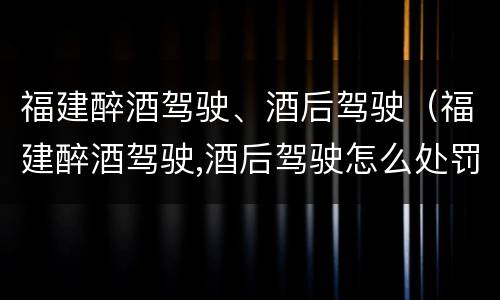 福建醉酒驾驶、酒后驾驶（福建醉酒驾驶,酒后驾驶怎么处罚）