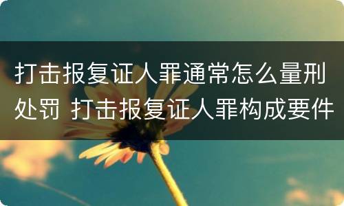 打击报复证人罪通常怎么量刑处罚 打击报复证人罪构成要件