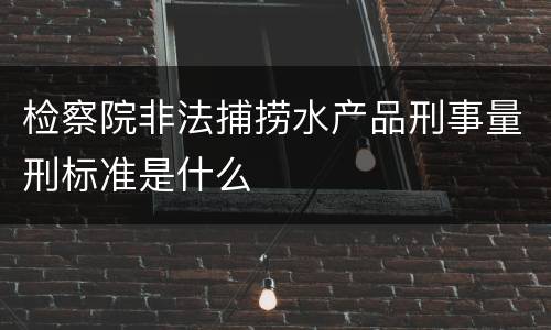 检察院非法捕捞水产品刑事量刑标准是什么