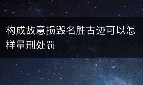 构成故意损毁名胜古迹可以怎样量刑处罚