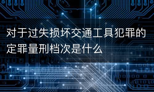 对于过失损坏交通工具犯罪的定罪量刑档次是什么